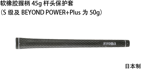 Soft rubber grip weighing 45 g(Grips for S and BEYOND POWER + Plus shafts weighing 50 g)